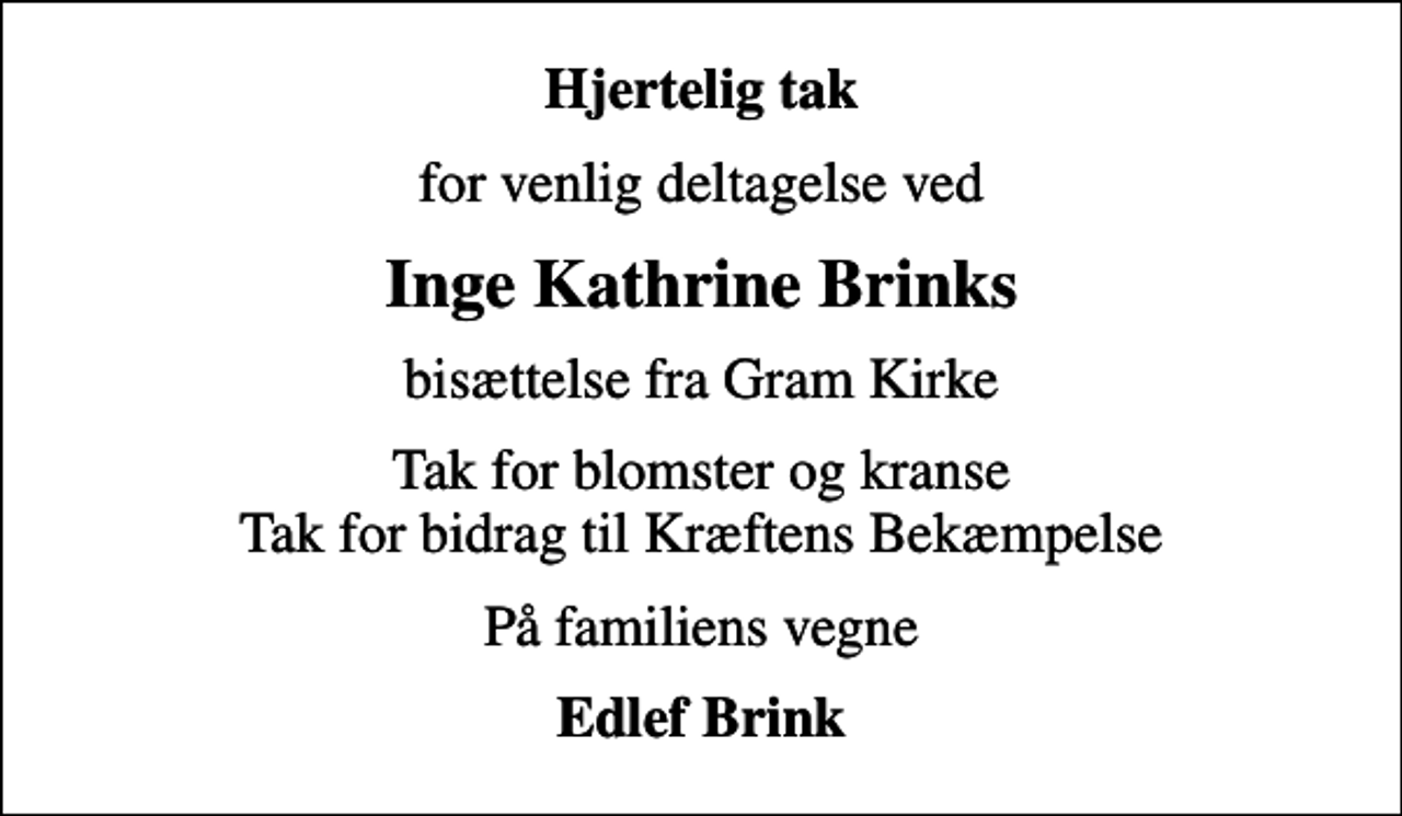 <p>Hjertelig tak<br />for venlig deltagelse ved<br />Inge Kathrine Brinks<br />bisættelse fra Gram Kirke<br />Tak for blomster og kranse Tak for bidrag til Kræftens Bekæmpelse<br />På familiens vegne<br />Edlef Brink</p>