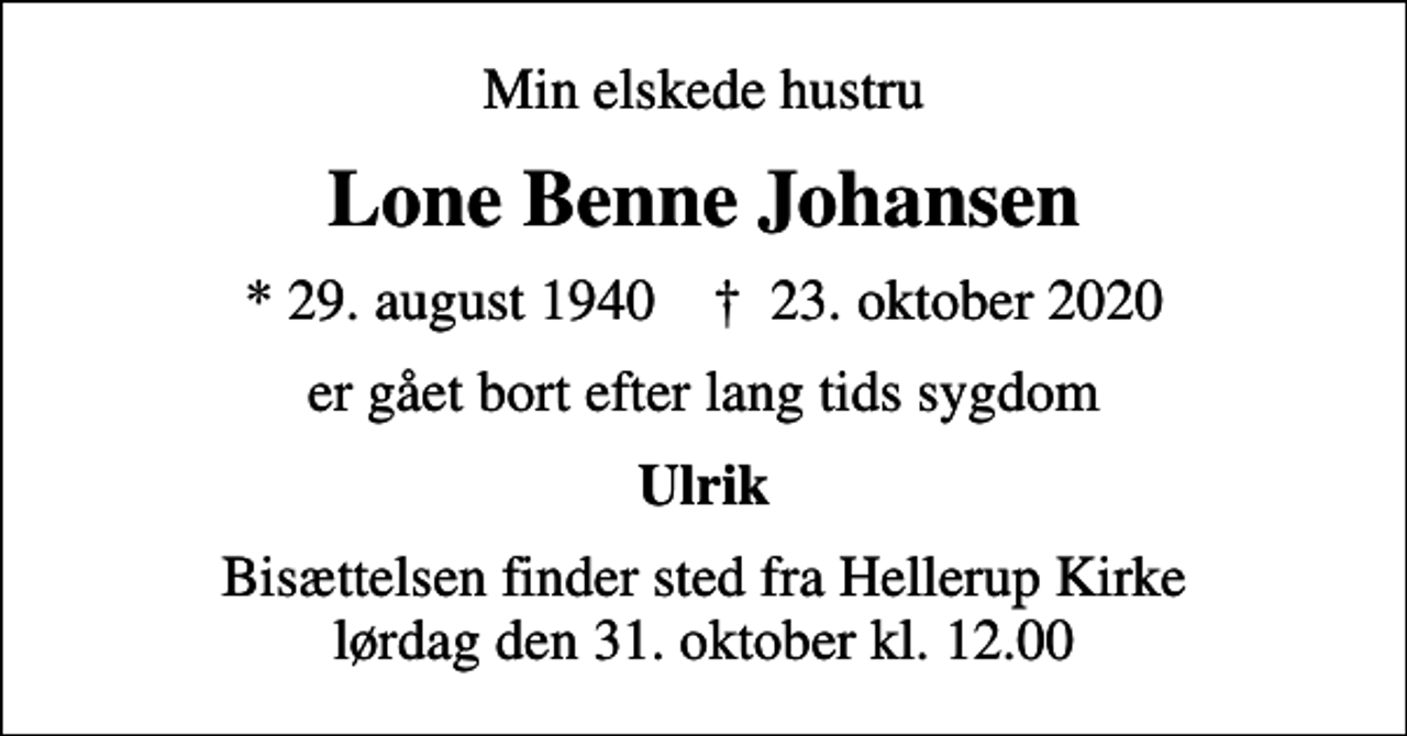<p>Min elskede hustru<br />Lone Benne Johansen<br />* 29. august 1940 ✝ 23. oktober 2020<br />er gået bort efter lang tids sygdom<br />Ulrik<br />Bisættelsen finder sted fra Hellerup Kirke lørdag den 31. oktober kl. 12.00</p>