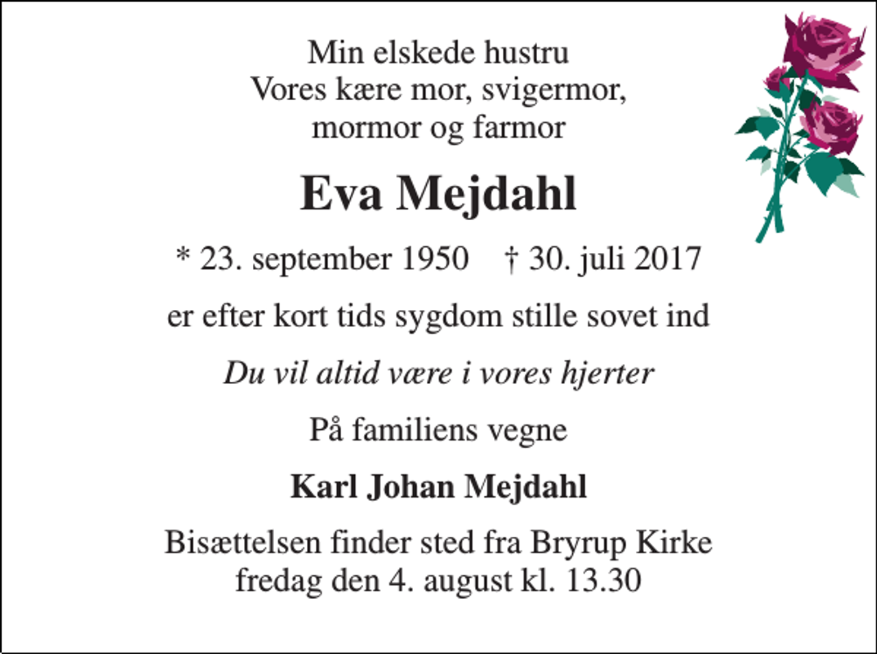 <p>Min elskede hustru Vores kære mor, svigermor, mormor og farmor<br />Eva Mejdahl<br />* 23. september 1950 † 30. juli 2017<br />er efter kort tids sygdom stille sovet ind<br />Du vil altid være i vores hjerter<br />På familiens vegne<br />Karl Johan Mejdahl<br />Bisættelsen finder sted fra Bryrup Kirke fredag den 4. august kl. 13.30</p>