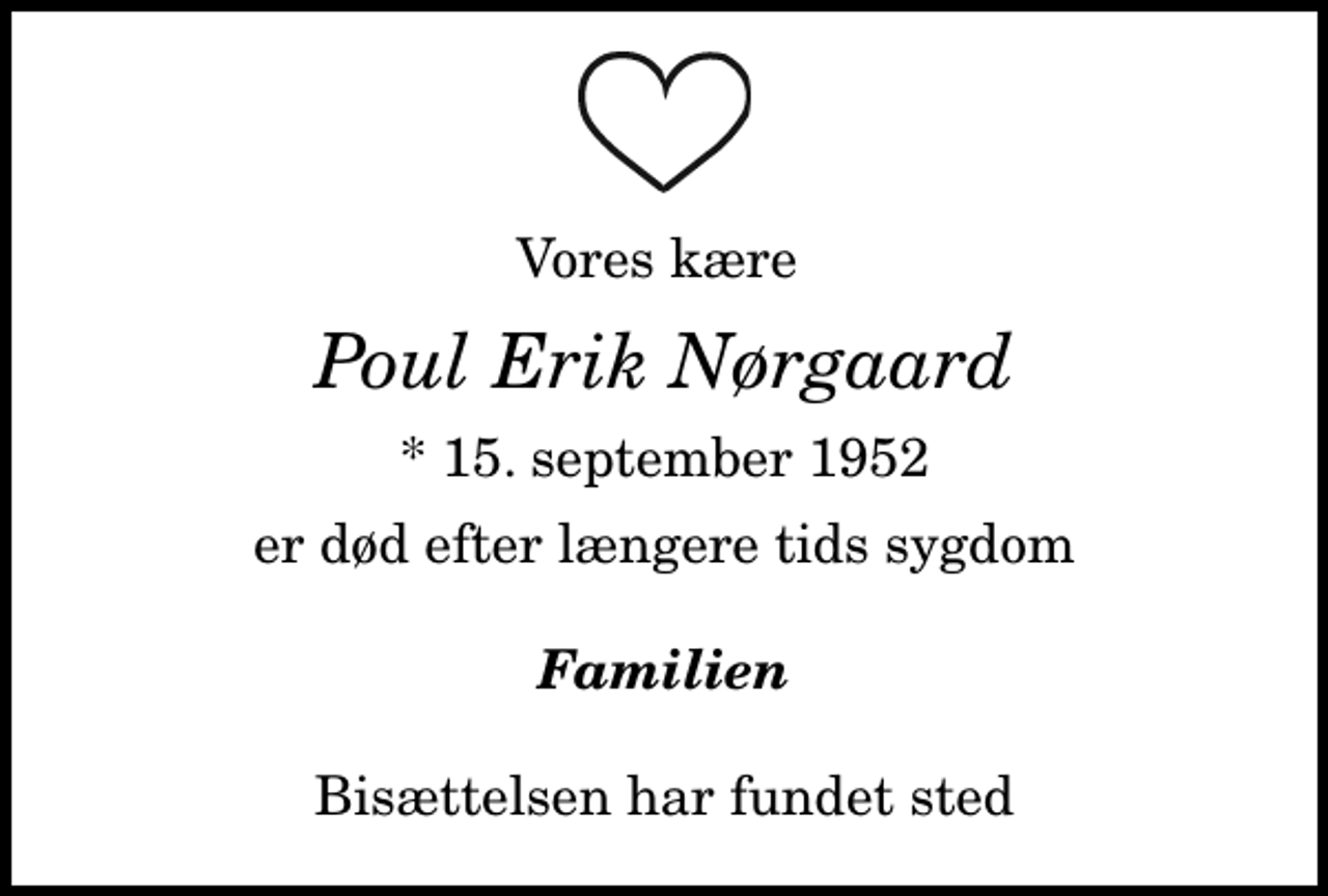 <p>Vores kære<br />Poul Erik Nørgaard<br />* 15. september 1952<br />er død efter længere tids sygdom<br />Familien<br />Bisættelsen har fundet sted</p>
