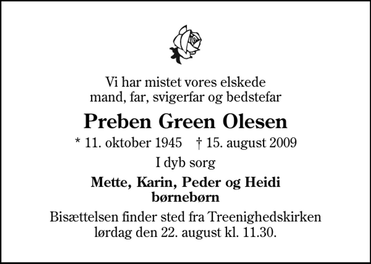 <p>Vi har mistet vores elskede mand, far, svigerfar og bedstefar<br />Preben Green Olesen<br />* 11. oktober 1945 ✝ 15. august 2009<br />I dyb sorg<br />Mette, Karin, Peder og Heidi børnebørn<br />Bisættelsen finder sted fra Treenighedskirken lørdag den 22. august kl. 11.30</p>