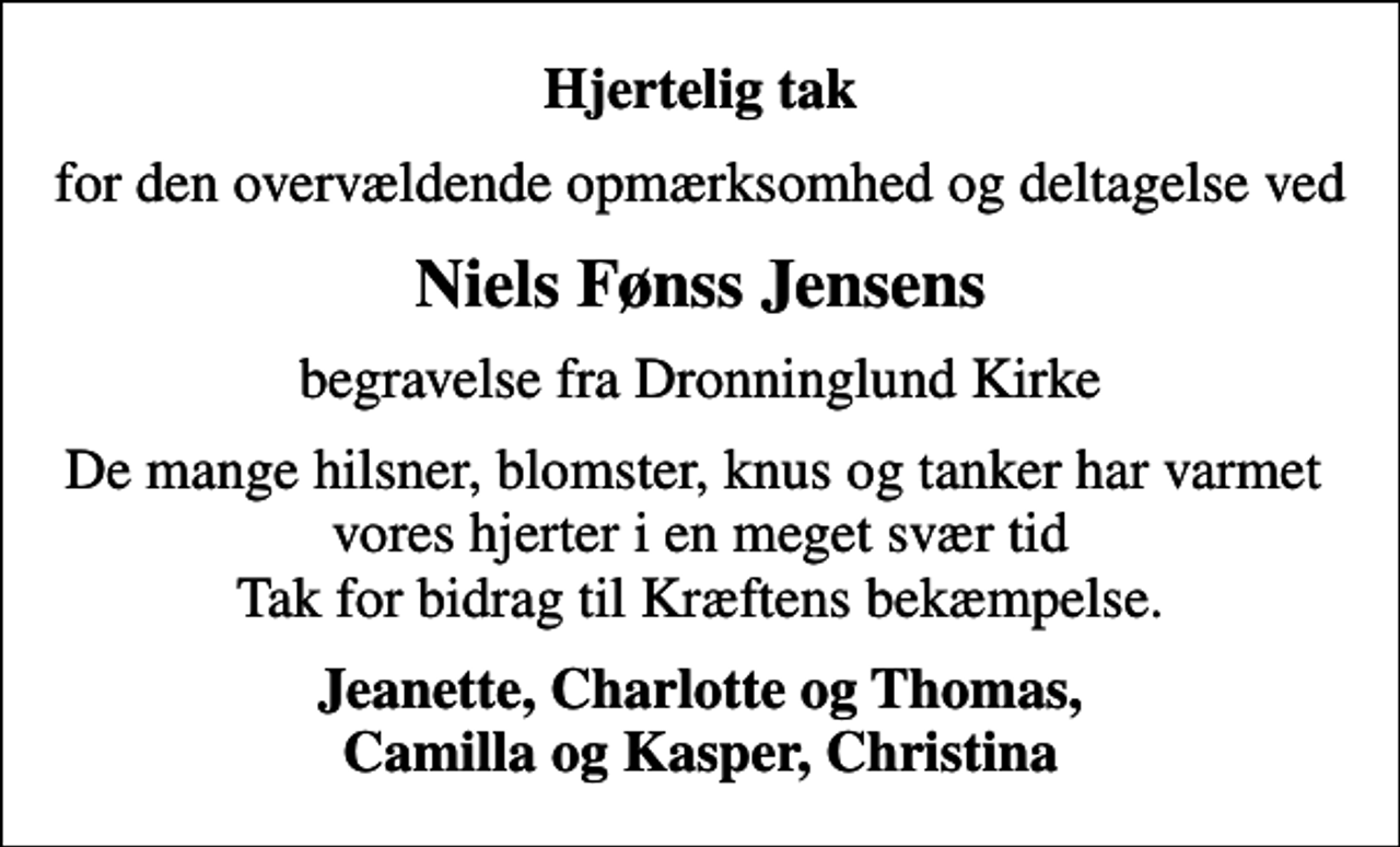 <p>Hjertelig tak<br />for den overvældende opmærksomhed og deltagelse ved<br />Niels Fønss Jensens<br />begravelse fra Dronninglund Kirke<br />De mange hilsner, blomster, knus og tanker har varmet vores hjerter i en meget svær tid Tak for bidrag til Kræftens bekæmpelse.<br />Jeanette, Charlotte og Thomas, Camilla og Kasper, Christina</p>