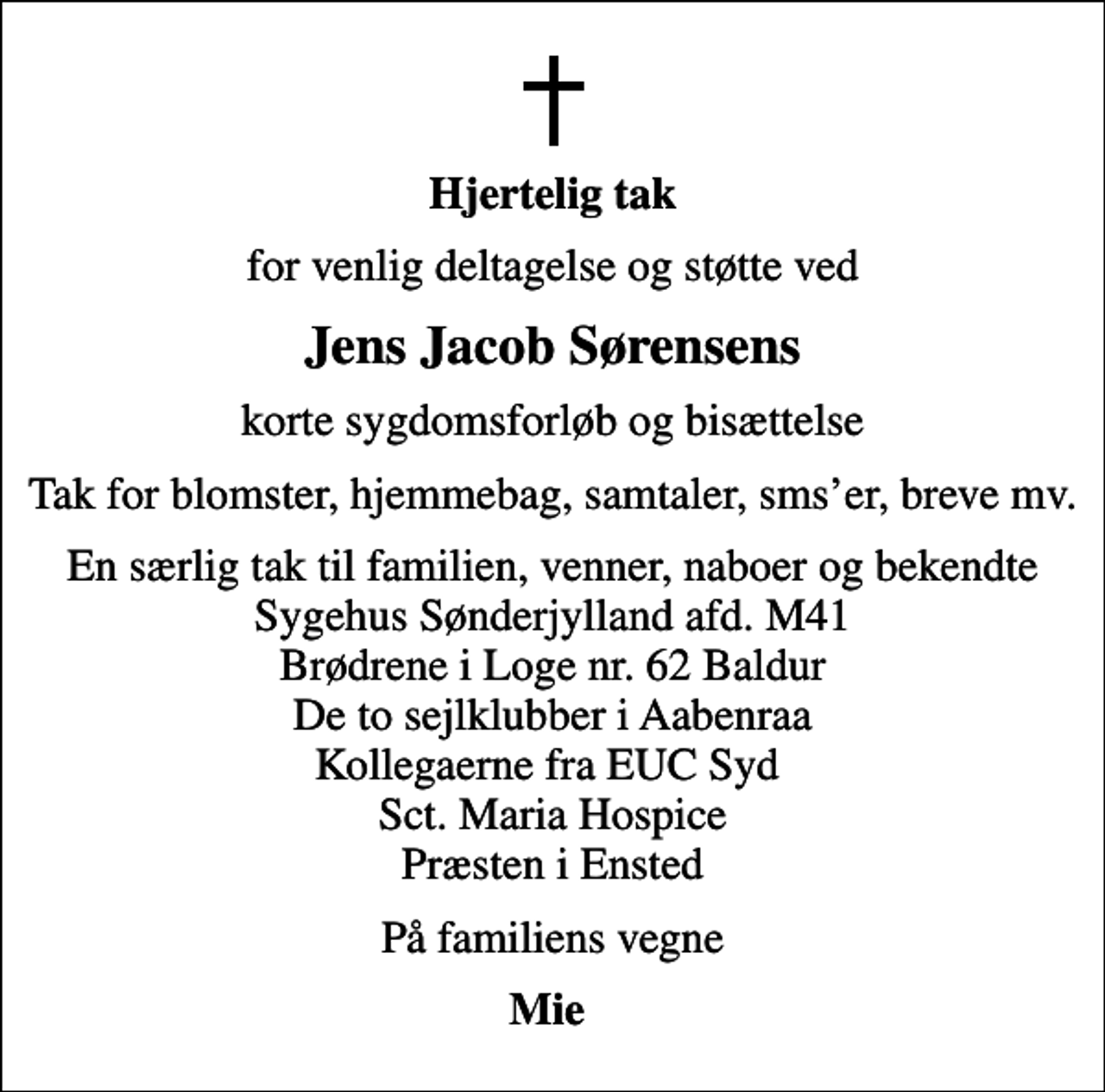 <p>Hjertelig tak<br />for venlig deltagelse og støtte ved<br />Jens Jacob Sørensens<br />korte sygdomsforløb og bisættelse<br />Tak for blomster, hjemmebag, samtaler, smser, breve mv.<br />En særlig tak til familien, venner, naboer og bekendte Sygehus Sønderjylland afd. M41 Brødrene i Loge nr. 62 Baldur De to sejlklubber i Aabenraa Kollegaerne fra EUC Syd Sct. Maria Hospice Præsten i Ensted<br />På familiens vegne<br />Mie</p>
