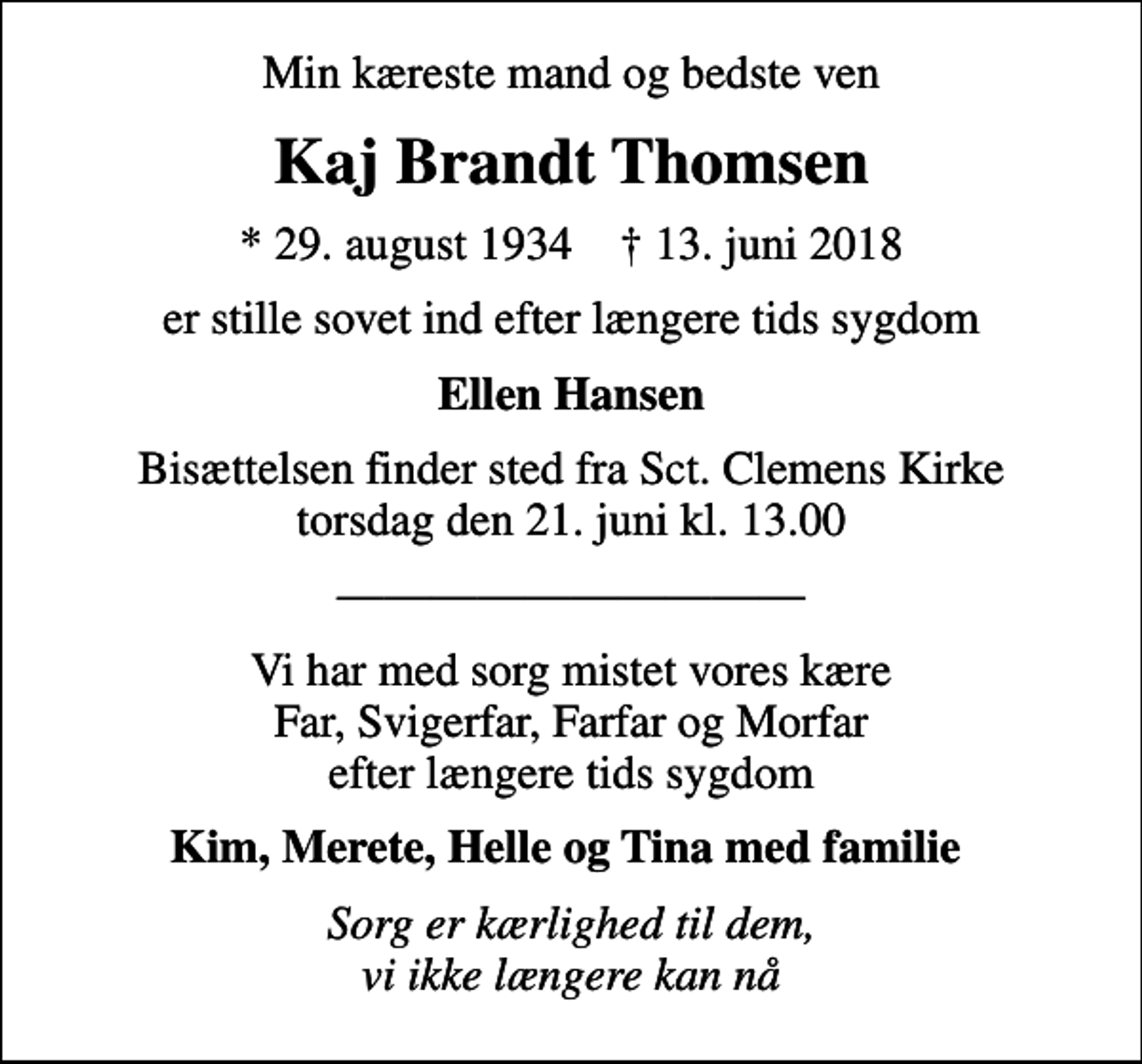 <p>Min kæreste mand og bedste ven<br />Kaj Brandt Thomsen<br />* 29. august 1934 ✝ 13. juni 2018<br />er stille sovet ind efter længere tids sygdom<br />Ellen Hansen<br />Bisættelsen finder sted fra Sct. Clemens Kirke torsdag den 21. juni kl. 13.00<br />Vi har med sorg mistet vores kære Far, Svigerfar, Farfar og Morfar efter længere tids sygdom<br />Kim, Merete, Helle og Tina med familie<br />Sorg er kærlighed til dem, vi ikke længere kan nå</p>