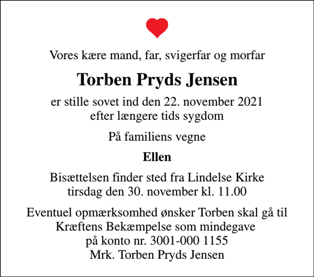 <p>Vores kære mand, far, svigerfar og morfar<br />Torben Pryds Jensen<br />er stille sovet ind den 22. november 2021 efter længere tids sygdom<br />På familiens vegne<br />Ellen<br />Bisættelsen finder sted fra Lindelse Kirke tirsdag den 30. november kl. 11.00<br />Eventuel opmærksomhed ønsker Torben skal gå til Kræftens Bekæmpelse som mindegave på konto nr. 3001-000 1155 Mrk. Torben Pryds Jensen</p>