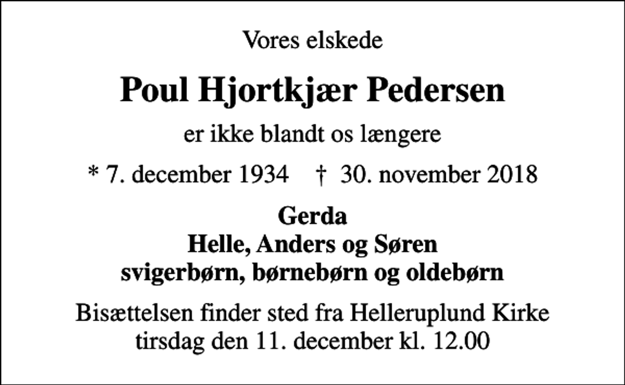 <p>Vores elskede<br />Poul Hjortkjær Pedersen<br />er ikke blandt os længere<br />* 7. december 1934 ✝ 30. november 2018<br />Gerda Helle, Anders og Søren svigerbørn, børnebørn og oldebørn<br />Bisættelsen finder sted fra Helleruplund Kirke tirsdag den 11. december kl. 12.00</p>