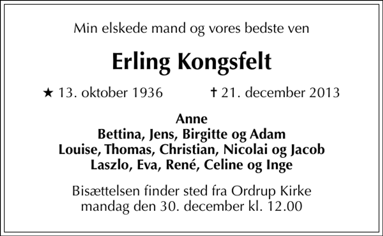 <p>Min elskede mand og vores bedste ven<br />Erling Kongsfelt<br />* 13. oktober 1936 ✝ 21. december 2013<br />Anne Bettina, Jens, Birgitte og Adam Louise, Thomas, Christian, Nicolai og Jacob Laszlo, Eva, René, Celine og Inge<br />Bisættelsen finder sted fra Ordrup Kirke mandag den 30. december kl. 12.00</p>
