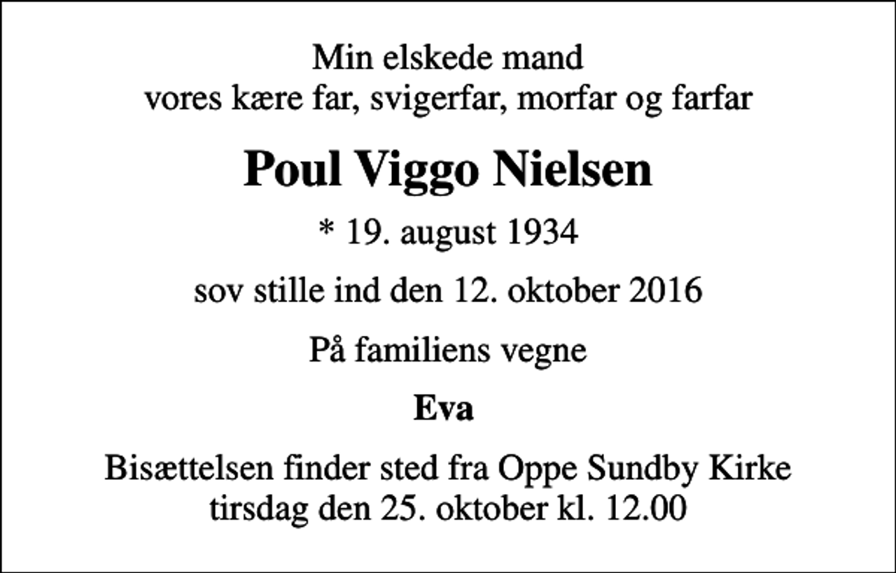 <p>Min elskede mand vores kære far, svigerfar, morfar og farfar<br />Poul Viggo Nielsen<br />* 19. august 1934<br />sov stille ind den 12. oktober 2016<br />På familiens vegne<br />Eva<br />Bisættelsen finder sted fra Oppe Sundby Kirke tirsdag den 25. oktober kl. 12.00</p>