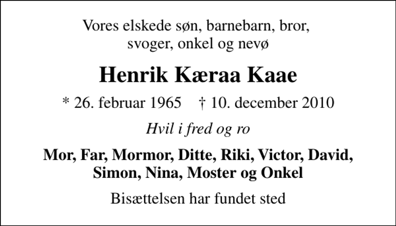 <p>Vores elskede søn, barnebarn, bror, svoger, onkel og nevø<br />Henrik Kæraa Kaae<br />* 26. februar 1965 ✝ 10. december 2010<br />Hvil i fred og ro<br />Mor, Far, Mormor, Ditte, Riki, Victor, David, Simon, Nina, Moster og Onkel<br />Bisættelsen har fundet sted</p>