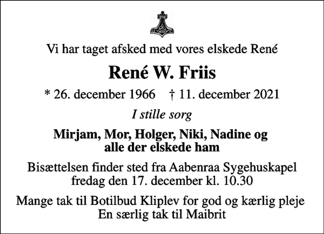 <p>Vi har taget afsked med vores elskede René<br />René W. Friis<br />* 26. december 1966 ✝ 11. december 2021<br />I stille sorg<br />Mirjam, Mor, Holger, Niki, Nadine og alle der elskede ham<br />Bisættelsen finder sted fra Aabenraa Sygehuskapel fredag den 17. december kl. 10.30<br />Mange tak til Botilbud Kliplev for god og kærlig pleje En særlig tak til Maibrit</p>