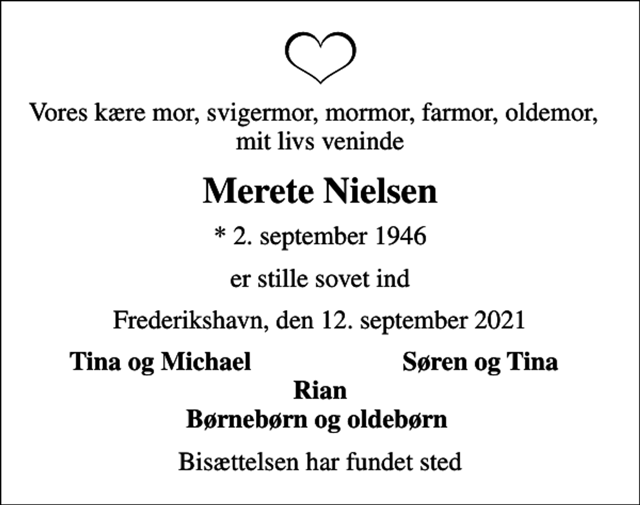 <p>Vores kære mor, svigermor, mormor, farmor, oldemor, mit livs veninde<br />Merete Nielsen<br />* 2. september 1946<br />er stille sovet ind<br />Frederikshavn, den 12. september 2021<br />Tina og Michael<br />Søren og Tina<br />Bisættelsen har fundet sted</p>
