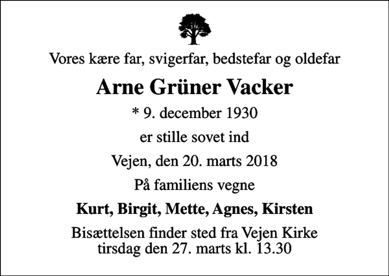 <p>Vores kære far, svigerfar, bedstefar og oldefar<br />Arne Grüner Vacker<br />* 9. december 1930<br />er stille sovet ind<br />Vejen, den 20. marts 2018<br />På familiens vegne<br />Kurt, Birgit, Mette, Agnes, Kirsten<br />Bisættelsen finder sted fra Vejen Kirke tirsdag den 27. marts kl. 13.30</p>