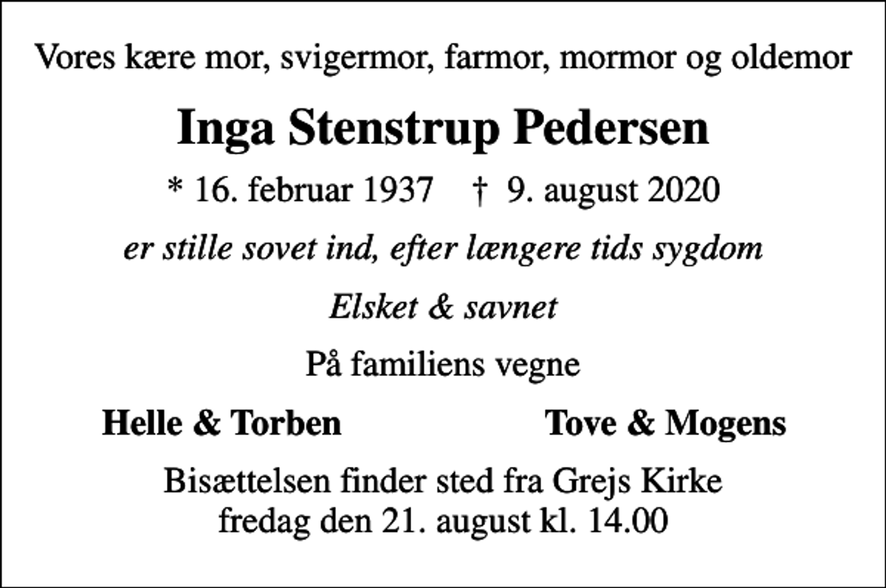 <p>Vores kære mor, svigermor, farmor, mormor og oldemor<br />Inga Stenstrup Pedersen<br />* 16. februar 1937 ✝ 9. august 2020<br />er stille sovet ind, efter længere tids sygdom<br />Elsket &amp; savnet<br />På familiens vegne<br />Helle &amp; Torben<br />Tove &amp; Mogens<br />Bisættelsen finder sted fra Grejs Kirke fredag den 21. august kl. 14.00</p>