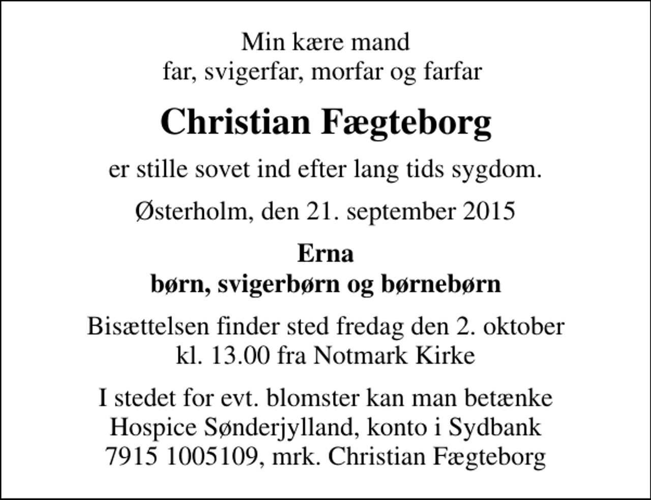 <p>Min kære mand far, svigerfar, morfar og farfar<br />Christian Fægteborg<br />er stille sovet ind efter lang tids sygdom.<br />Østerholm, den 21. september 2015<br />Erna børn, svigerbørn og børnebørn<br />Bisættelsen finder sted fredag den 2. oktober kl. 13.00 fra Notmark Kirke<br />I stedet for evt. blomster kan man betænke Hospice Sønderjylland, konto i Sydbank 7915 1005109, mrk. Christian Fægteborg</p>