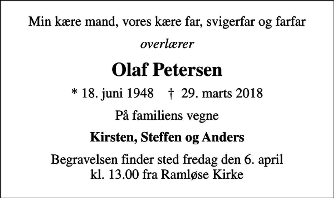 <p>Min kære mand, vores kære far, svigerfar og farfar<br />overlærer<br />Olaf Petersen<br />* 18. juni 1948 ✝ 29. marts 2018<br />På familiens vegne<br />Kirsten, Steffen og Anders<br />Begravelsen finder sted fredag den 6. april kl. 13.00 fra Ramløse Kirke</p>