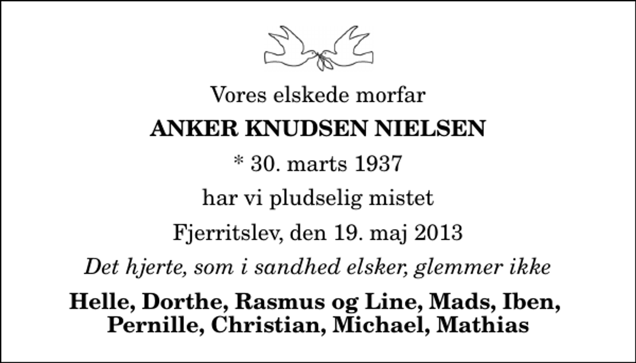 <p>Vores elskede morfar<br />Anker Knudsen Nielsen<br />* 30. marts 1937<br />har vi pludselig mistet<br />Fjerritslev, den 19. maj 2013<br />Det hjerte, som i sandhed elsker, glemmer ikke<br />Helle, Dorthe, Rasmus og Line, Mads, Iben, Pernille, Christian, Michael, Mathias</p>
