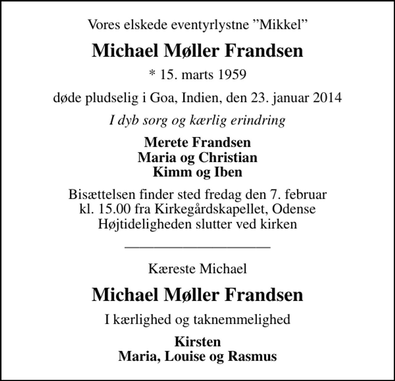 <p>Vores elskede eventyrlystne Mikkel<br />Michael Møller Frandsen<br />* 15. marts 1959<br />døde pludselig i Goa, Indien, den 23. januar 2014<br />I dyb sorg og kærlig erindring<br />Merete Frandsen Maria og Christian Kimm og Iben<br />Bisættelsen finder sted fredag den 7. februar kl. 15.00 fra Kirkegårdskapellet, Odense Højtideligheden slutter ved kirken<br />Kæreste Michael<br />Michael Møller Frandsen<br />I kærlighed og taknemmelighed<br />Kirsten Maria, Louise og Rasmus</p>