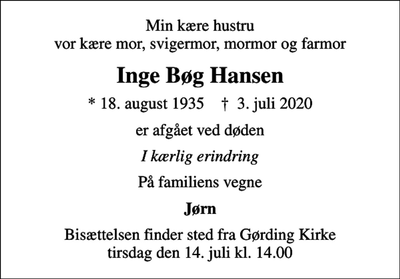 <p>Min kære hustru vor kære mor, svigermor, mormor og farmor<br />Inge Bøg Hansen<br />* 18. august 1935 ✝ 3. juli 2020<br />er afgået ved døden<br />I kærlig erindring<br />På familiens vegne<br />Jørn<br />Bisættelsen finder sted fra Gørding Kirke tirsdag den 14. juli kl. 14.00</p>