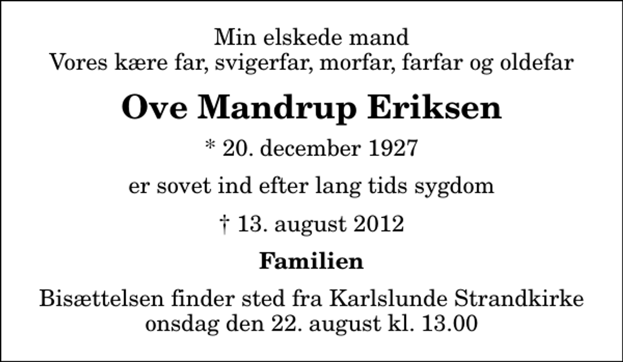<p>Min elskede mand Vores kære far, svigerfar, morfar, farfar og oldefar<br />Ove Mandrup Eriksen<br />* 20. december 1927<br />er sovet ind efter lang tids sygdom<br />13. august 2012<br />Familien<br />Bisættelsen finder sted fra Karlslunde Strandkirke onsdag den 22. august kl. 13.00</p>