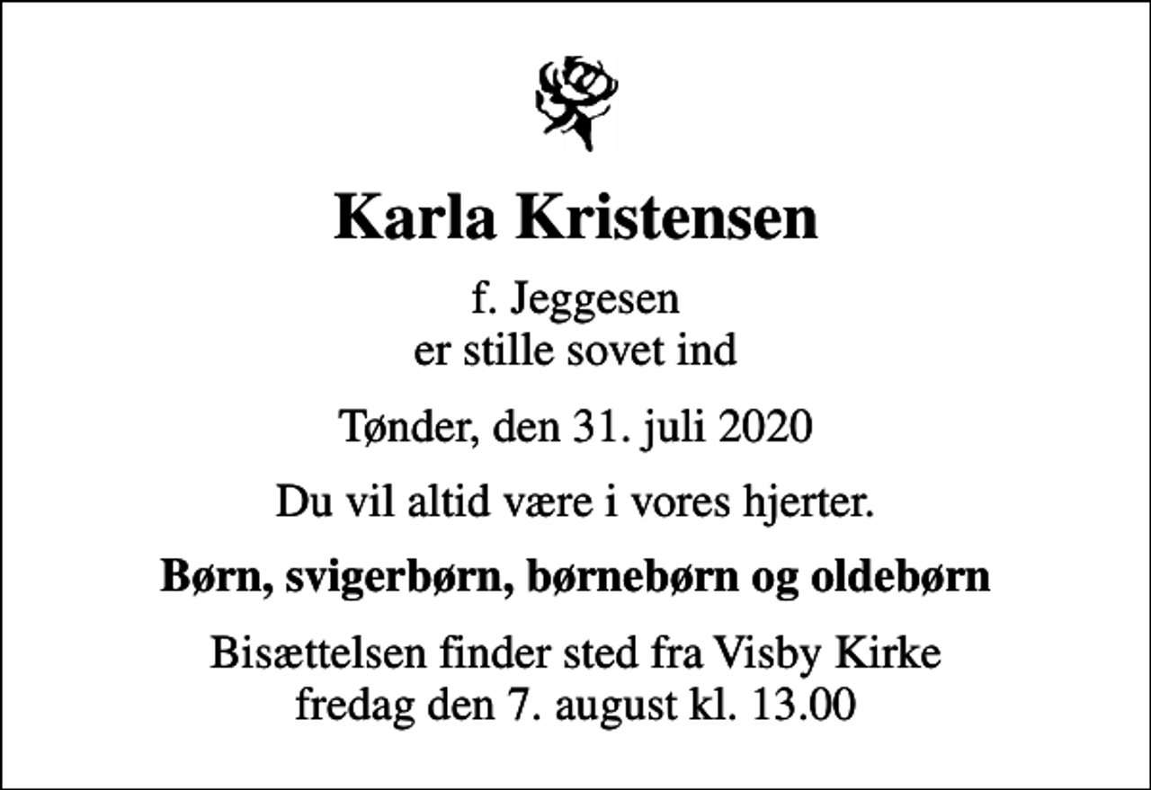 <p>Karla Kristensen<br />f. Jeggesen er stille sovet ind<br />Tønder, den 31. juli 2020<br />Du vil altid være i vores hjerter.<br />Børn, svigerbørn, børnebørn og oldebørn<br />Bisættelsen finder sted fra Visby Kirke fredag den 7. august kl. 13.00</p>