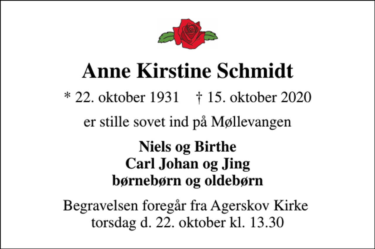 <p>Anne Kirstine Schmidt<br />* 22. oktober 1931 ✝ 15. oktober 2020<br />er stille sovet ind på Møllevangen<br />Niels og Birthe Carl Johan og Jing børnebørn og oldebørn<br />Begravelsen foregår fra Agerskov Kirke torsdag d. 22. oktober kl. 13.30</p>