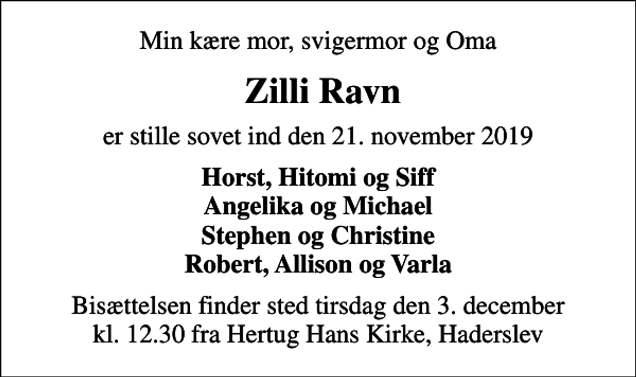 <p>Min kære mor, svigermor og Oma<br />Zilli Ravn<br />er stille sovet ind den 21. november 2019<br />Horst, Hitomi og Siff Angelika og Michael Stephen og Christine Robert, Allison og Varla<br />Bisættelsen finder sted tirsdag den 3. december kl. 12.30 fra Hertug Hans Kirke, Haderslev</p>