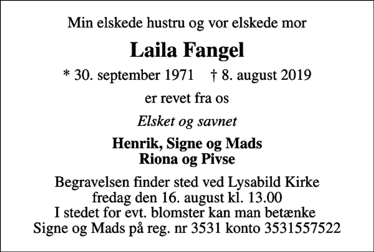 <p>Min elskede hustru og vor elskede mor<br />Laila Fangel<br />* 30. september 1971 ✝ 8. august 2019<br />er revet fra os<br />Elsket og savnet<br />Henrik, Signe og Mads Riona og Pivse<br />Begravelsen finder sted ved Lysabild Kirke fredag den 16. august kl. 13.00 I stedet for evt. blomster kan man betænke Signe og Mads på reg. nr 3531 konto 3531557522</p>