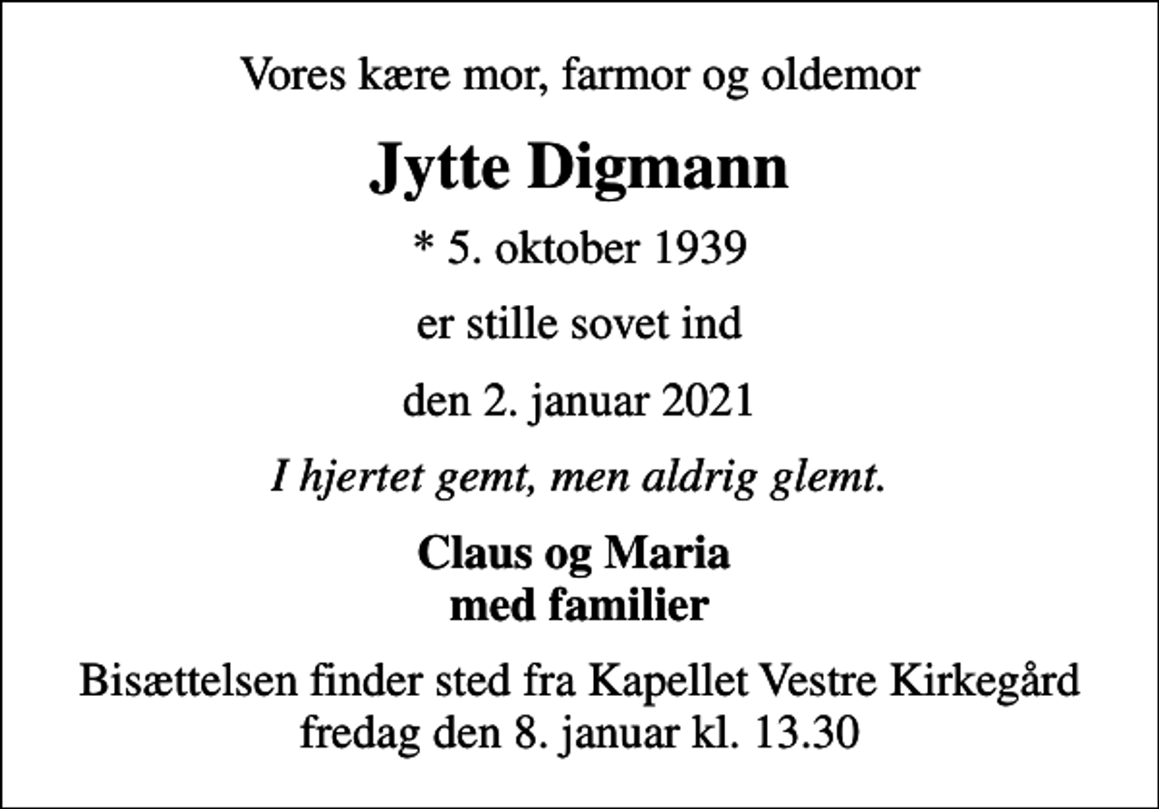 <p>Vores kære mor, farmor og oldemor<br />Jytte Digmann<br />* 5. oktober 1939<br />er stille sovet ind<br />den 2. januar 2021<br />I hjertet gemt, men aldrig glemt.<br />Claus og Maria med familier<br />Bisættelsen finder sted fra Kapellet Vestre Kirkegård fredag den 8. januar kl. 13.30</p>