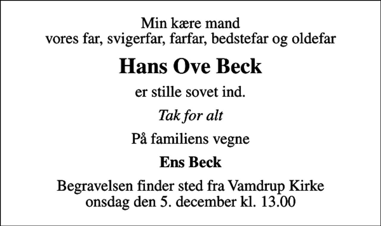 <p>Min kære mand vores far, svigerfar, farfar, bedstefar og oldefar<br />Hans Ove Beck<br />er stille sovet ind.<br />Tak for alt<br />På familiens vegne<br />Ens Beck<br />Begravelsen finder sted fra Vamdrup Kirke onsdag den 5. december kl. 13.00</p>