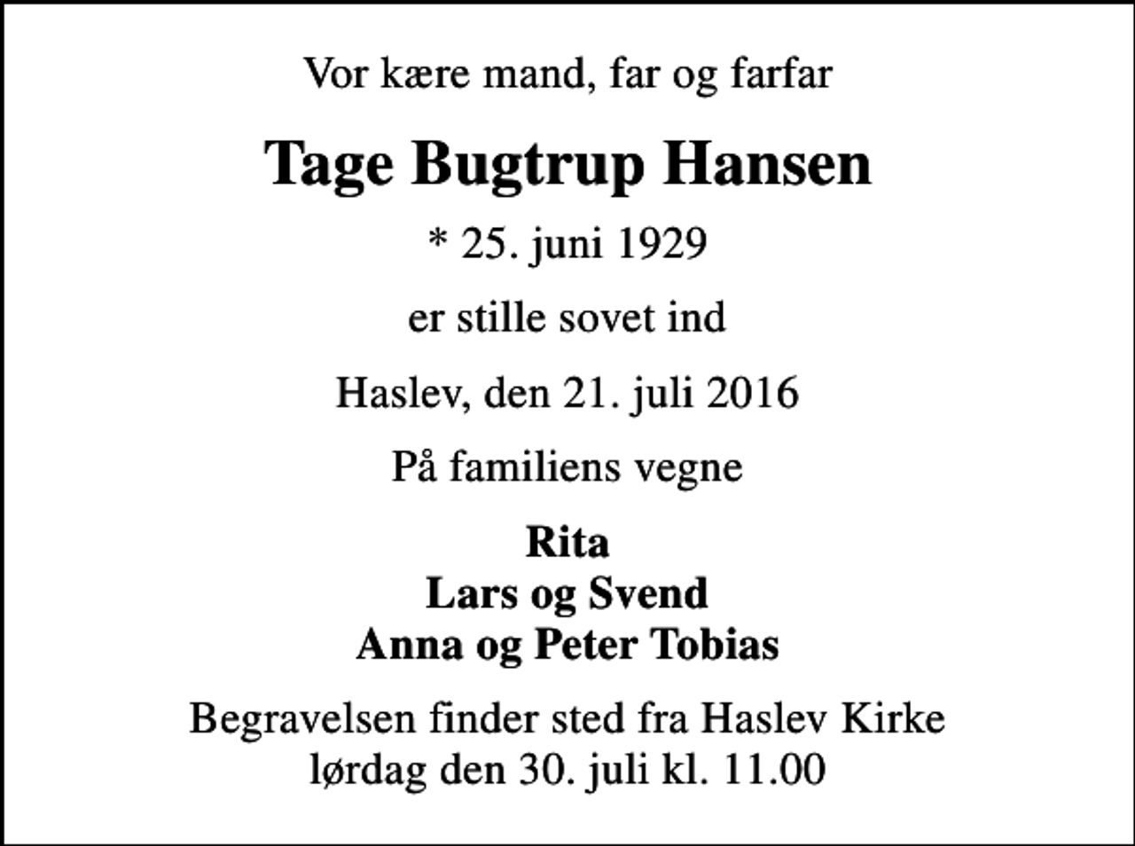 <p>Vor kære mand, far og farfar<br />Tage Bugtrup Hansen<br />* 25. juni 1929<br />er stille sovet ind<br />Haslev, den 21. juli 2016<br />På familiens vegne<br />Rita Lars og Svend Anna og Peter Tobias<br />Begravelsen finder sted fra Haslev Kirke lørdag den 30. juli kl. 11.00</p>