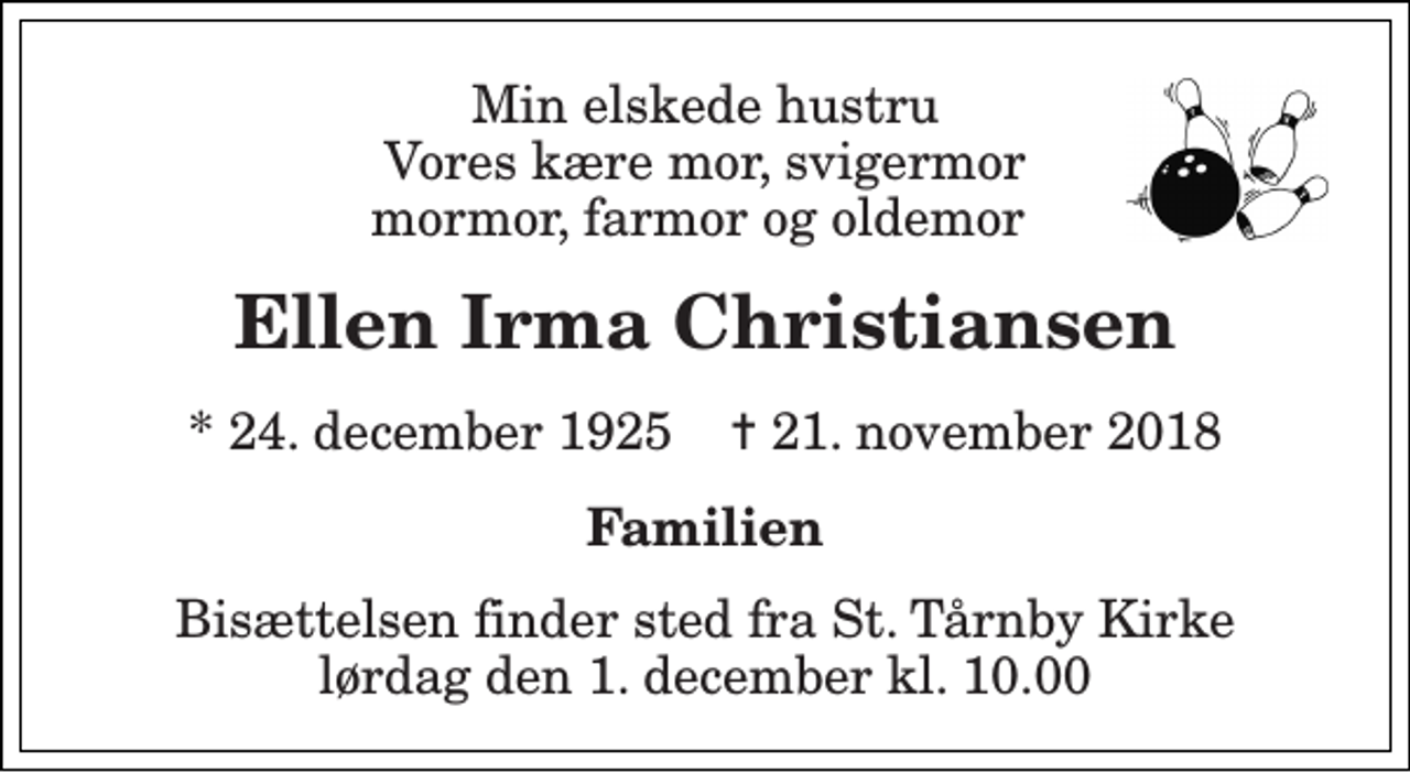 <p>Min elskede hustru Vores kære mor, svigermor mormor, farmor og oldemor<br />Ellen Irma Christiansen<br />* 24. december 1925 ✝ 21. november 2018<br />Familien<br />Bisættelsen finder sted fra St. Tårnby Kirke lørdag den 1. december kl. 10.00</p>