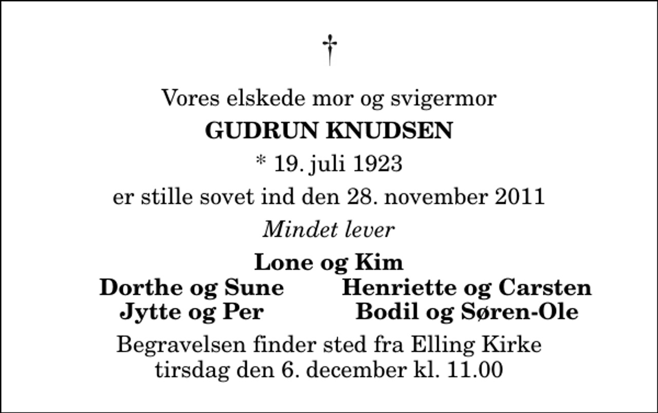 <p>Vores elskede mor og svigermor<br />Gudrun Knudsen<br />* 19. juli 1923<br />er stille sovet ind den 28. november 2011<br />Mindet lever<br />Lone og Kim<br />Dorthe og Sune<br />Henriette og Carsten<br />Jytte og Per<br />Bodil og Søren-Ole<br />Begravelsen finder sted fra Elling Kirke tirsdag den 6. december kl. 11.00</p>