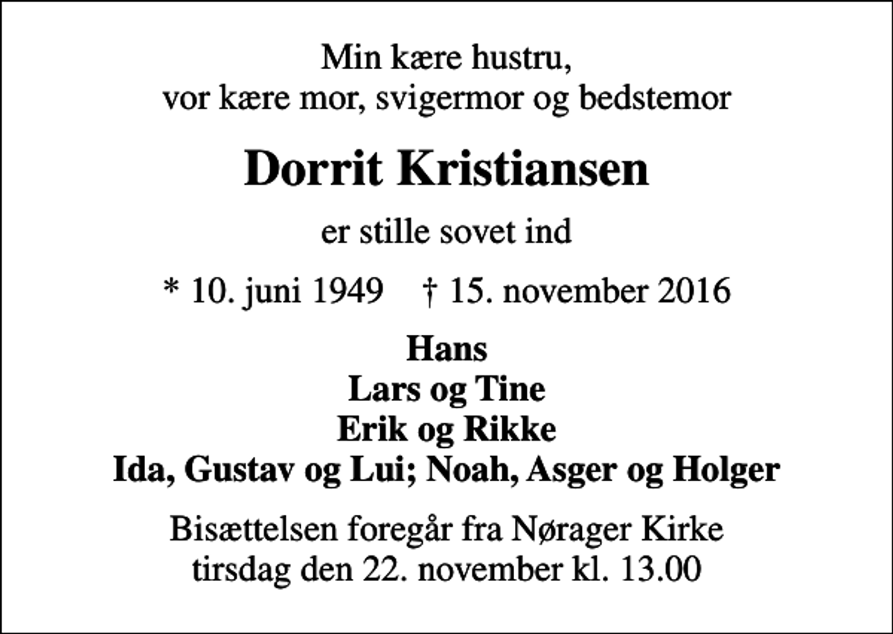 <p>Min kære hustru, vor kære mor, svigermor og bedstemor<br />Dorrit Kristiansen<br />er stille sovet ind<br />* 10. juni 1949 ✝ 15. november 2016<br />Hans Lars og Tine Erik og Rikke Ida, Gustav og Lui; Noah, Asger og Holger<br />Bisættelsen foregår fra Nørager Kirke tirsdag den 22. november kl. 13.00</p>