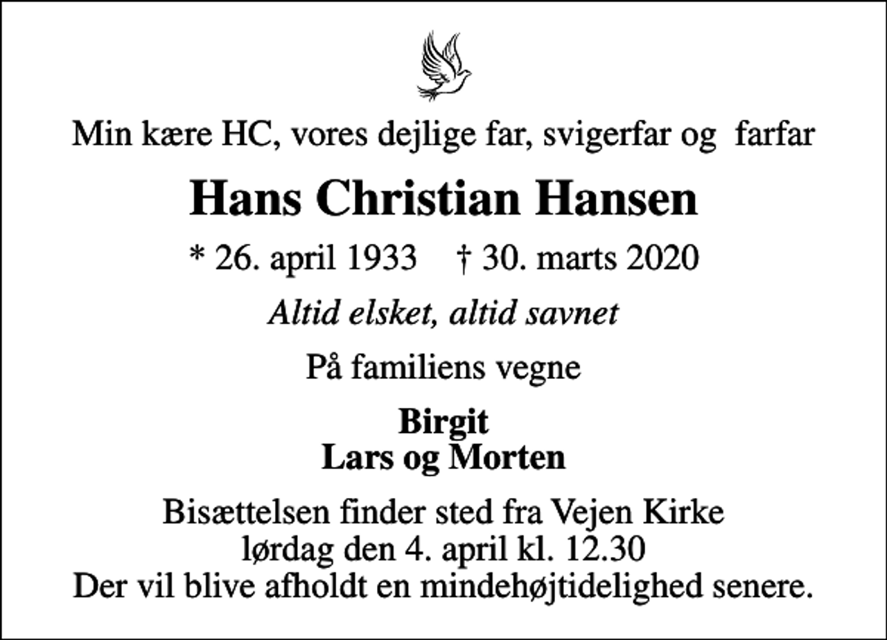 <p>Min kære HC, vores dejlige far, svigerfar og farfar<br />Hans Christian Hansen<br />* 26. april 1933 ✝ 30. marts 2020<br />Altid elsket, altid savnet<br />På familiens vegne<br />Birgit Lars og Morten<br />Bisættelsen finder sted fra Vejen Kirke lørdag den 4. april kl. 12.30 Der vil blive afholdt en mindehøjtidelighed senere.</p>