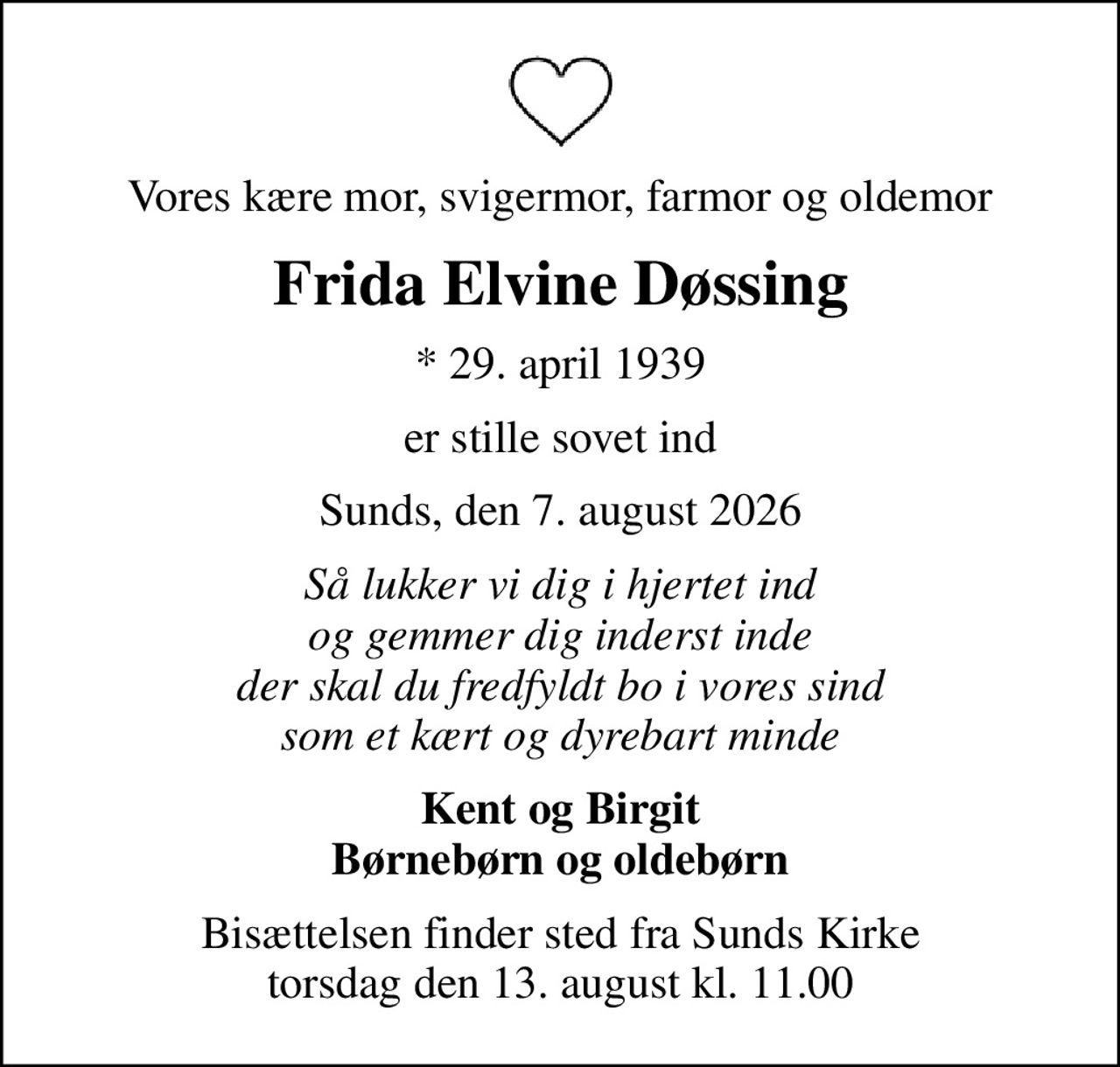 Vores kære mor, svigermor, farmor og oldemor
Frida Elvine Døssing
* 29. april 1939
er stille sovet ind
Sunds, den 7. august 2026
Så lukker vi dig i hjertet ind og gemmer dig inderst inde der skal du fredfyldt bo i vores sind som et kært og dyrebart minde
Kent og Birgit Børnebørn og oldebørn
Bisættelsen finder sted fra Sunds Kirke  torsdag den 13. august kl. 11.00