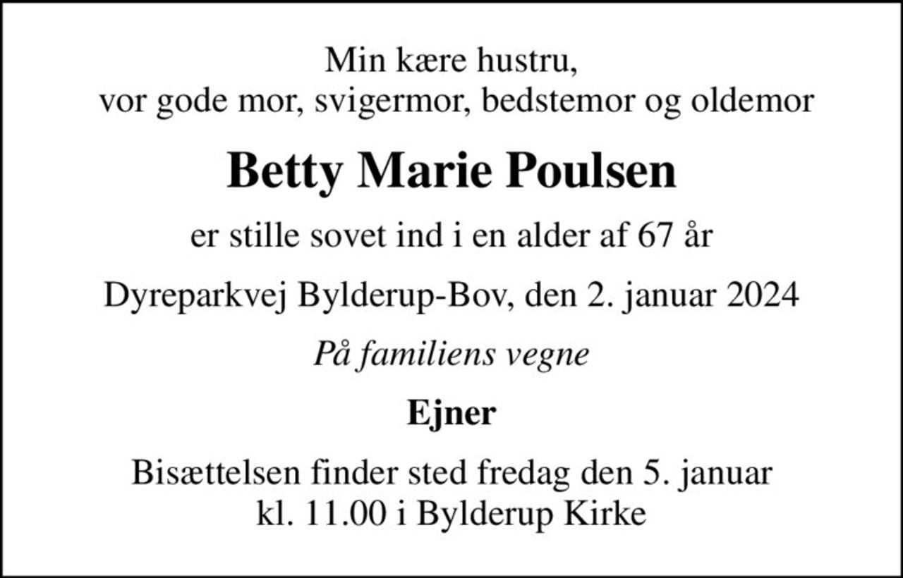 Min kære hustru,  vor gode mor, svigermor, bedstemor og oldemor
Betty Marie Poulsen
er stille sovet ind i en alder af 67 år
Dyreparkvej Bylderup-Bov, den 2. januar 2024
På familiens vegne
Ejner
Bisættelsen finder sted fredag den 5. januar kl. 11.00 i Bylderup Kirke