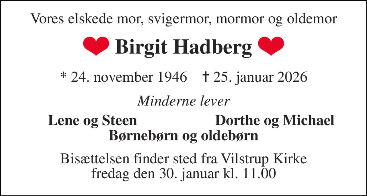 Vores elskede mor, svigermor, mormor og oldemor 
Birgit Hadberg 
*​ 24. november 1946​    ✝​ 25. januar 2026 
Minderne lever 
Lene og Steen 
Dorthe og Michael 
Børnebørn og oldebørn 
Bisættelsen finder sted fra Vilstrup Kirke fredag den 30. januar kl. 11.00