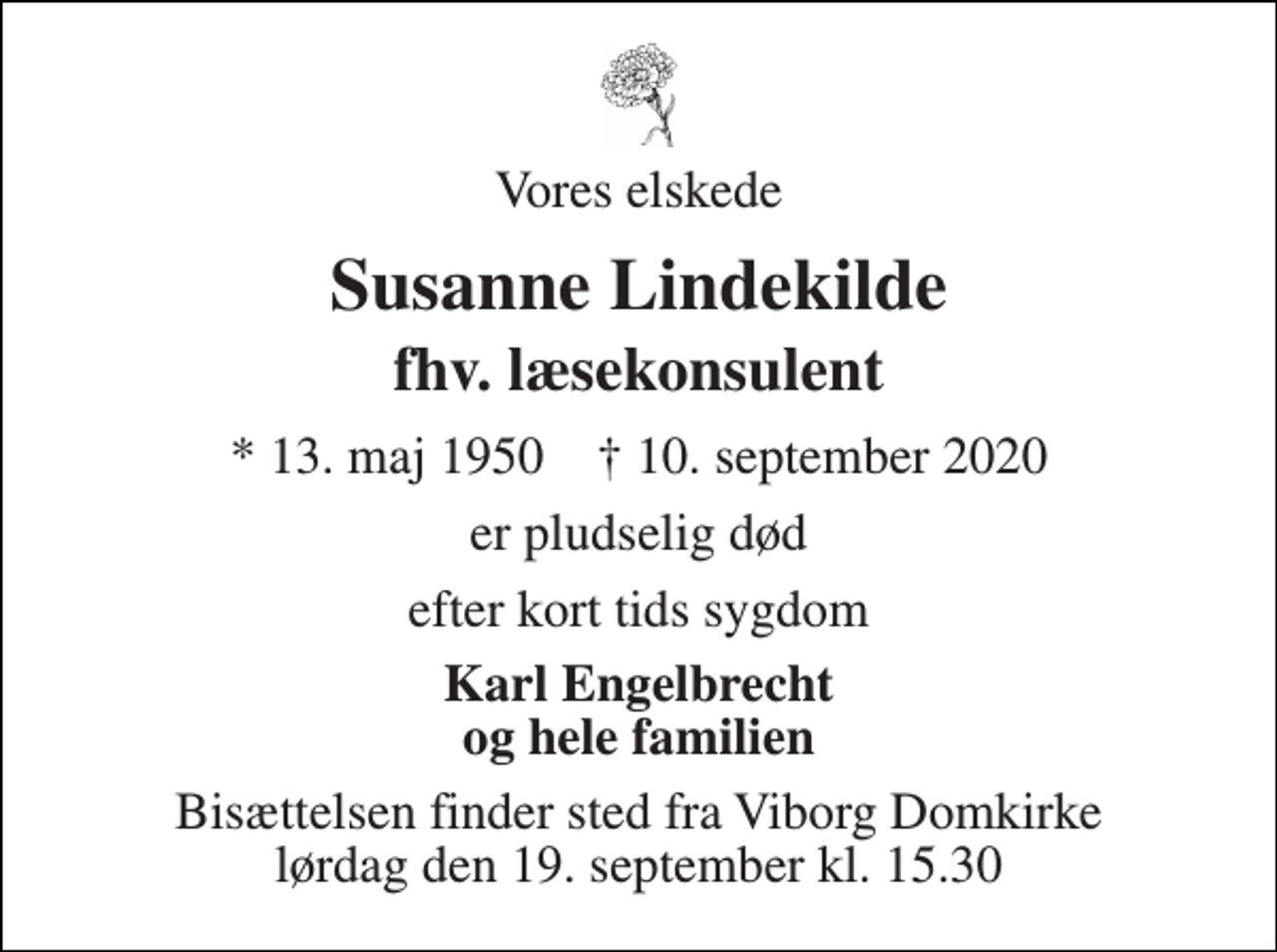 <p>Vores elskede<br />Susanne Lindekilde<br />fhv. læsekonsulent<br />* 13. maj 1950 † 10. september 2020<br />er pludselig død<br />efter kort tids sygdom<br />Karl Engelbrecht og hele familien<br />Bisættelsen finder sted fra Viborg Domkirke lørdag den 19. september kl. 15.30</p>