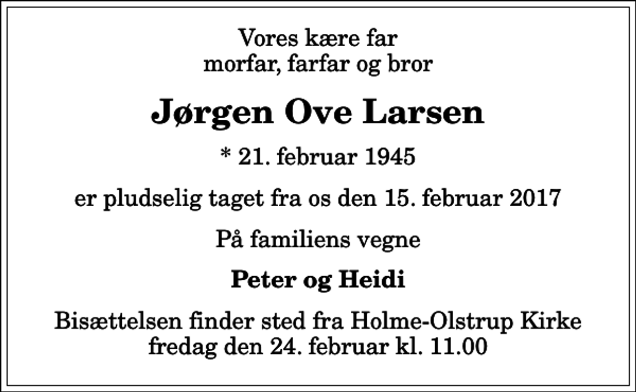 <p>Vores kære far morfar, farfar og bror<br />Jørgen Ove Larsen<br />* 21. februar 1945<br />er pludselig taget fra os den 15. februar 2017<br />På familiens vegne<br />Peter og Heidi<br />Bisættelsen finder sted fra Holme-Olstrup Kirke fredag den 24. februar kl. 11.00</p>