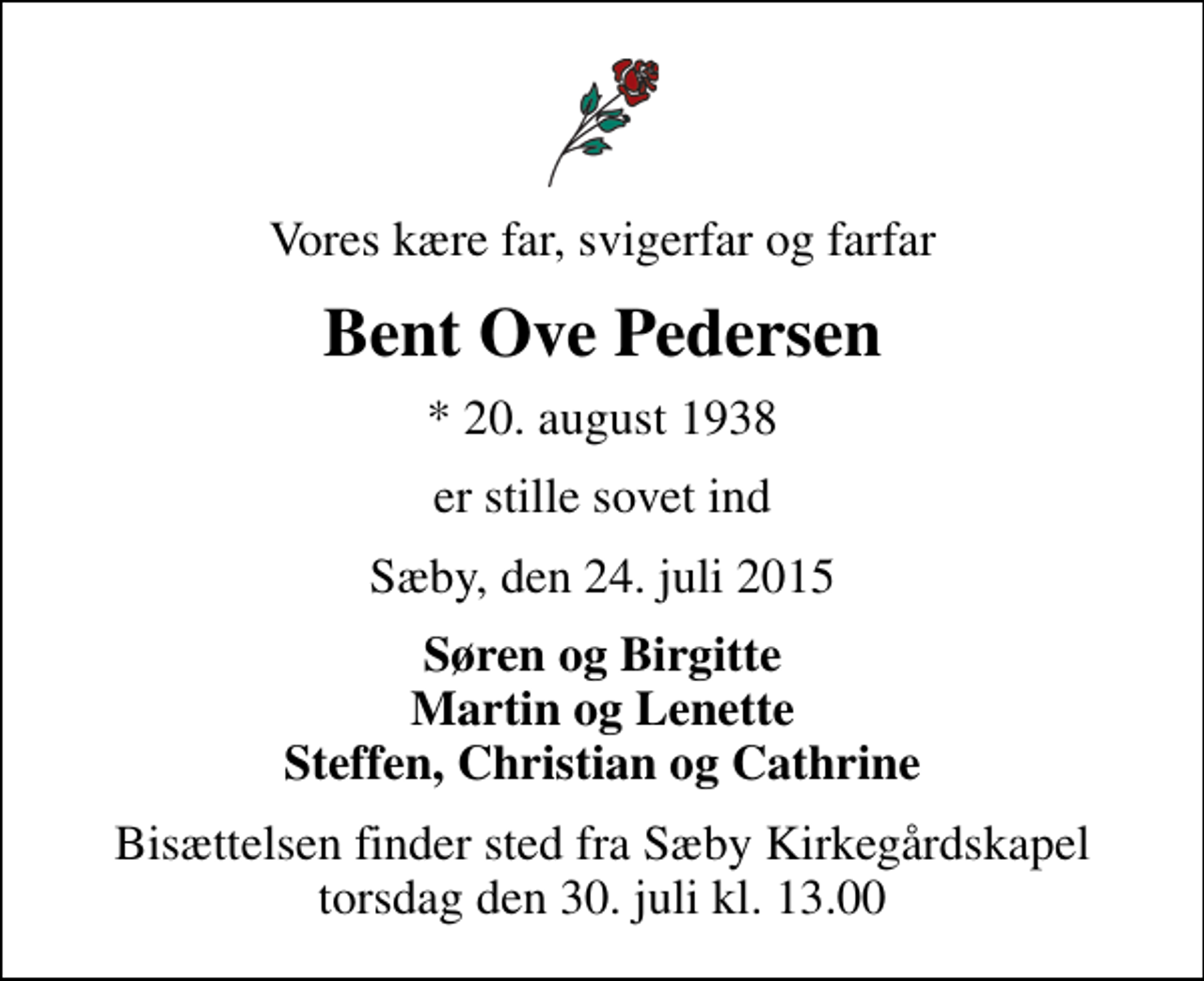 <p>Vores kære far, svigerfar og farfar<br />Bent Ove Pedersen<br />* 20. august 1938<br />er stille sovet ind<br />Sæby, den 24. juli 2015<br />Søren og Birgitte Martin og Lenette Steffen, Christian og Cathrine<br />Bisættelsen finder sted fra Sæby Kirkegårdskapel torsdag den 30. juli kl. 13.00</p>