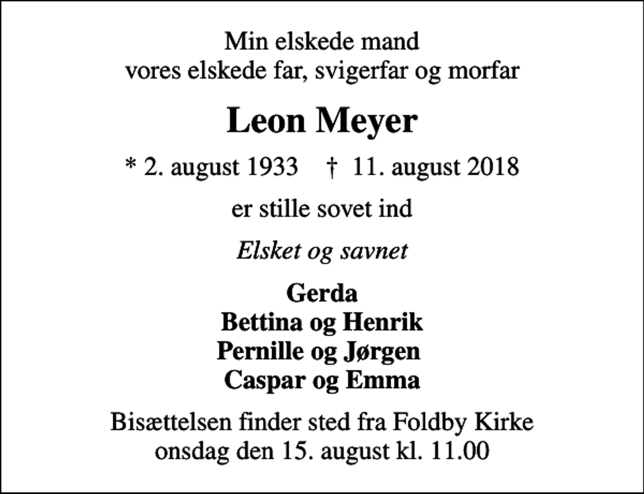 <p>Min elskede mand vores elskede far, svigerfar og morfar<br />Leon Meyer<br />* 2. august 1933 ✝ 11. august 2018<br />er stille sovet ind<br />Elsket og savnet<br />Gerda Bettina og Henrik Pernille og Jørgen Caspar og Emma<br />Bisættelsen finder sted fra Foldby Kirke onsdag den 15. august kl. 11.00</p>