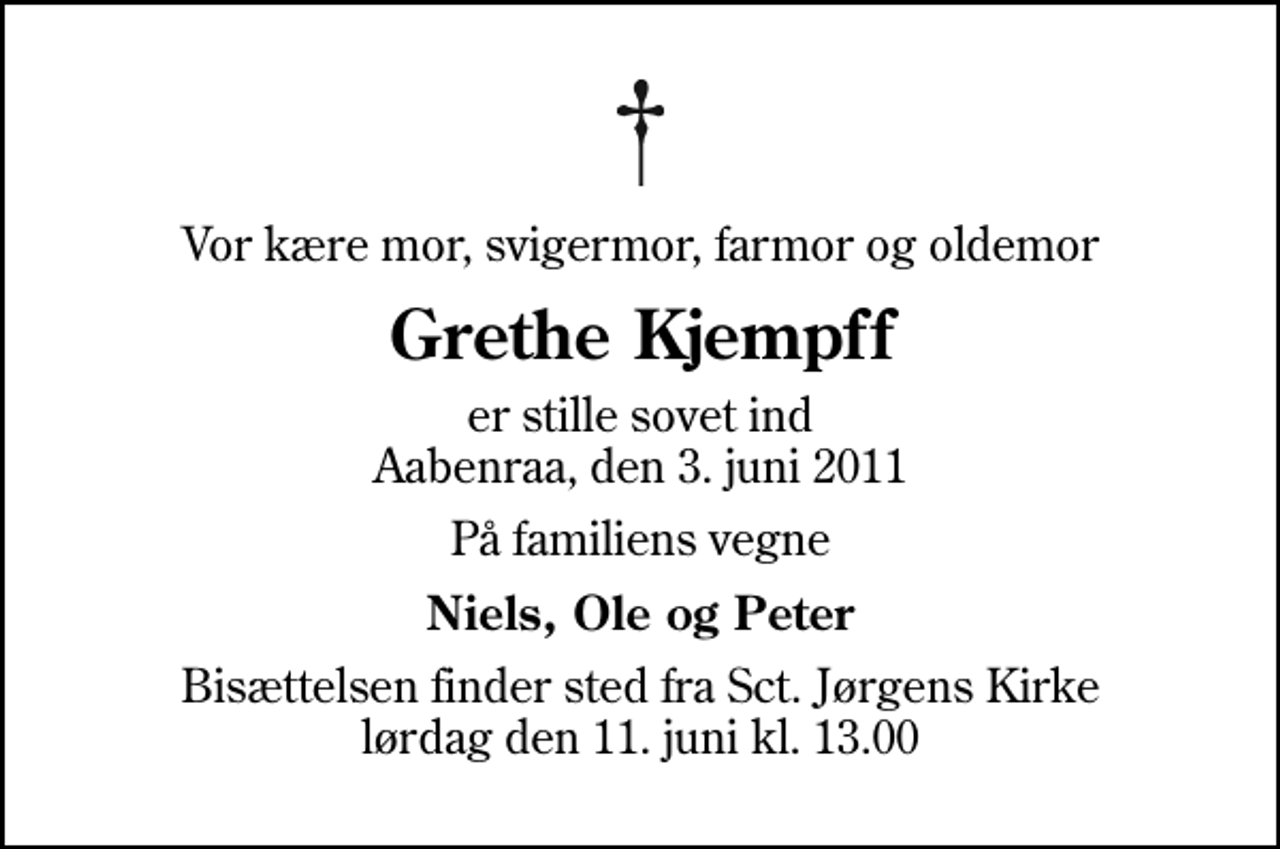 <p>Vor kære mor, svigermor, farmor og oldemor<br />Grethe Kjempff<br />er stille sovet ind Aabenraa, den 3. juni 2011<br />På familiens vegne<br />Niels, Ole og Peter<br />Bisættelsen finder sted fra Sankt Jørgens Kirke lørdag den 11. juni kl. 13.00</p>
