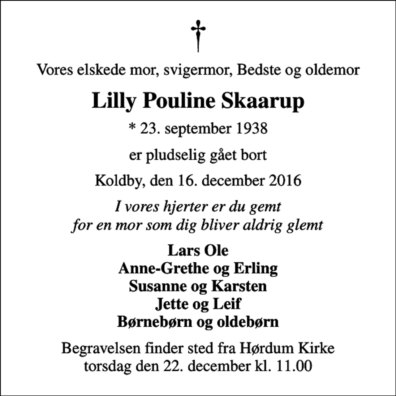 <p>Vores elskede mor, svigermor, Bedste og oldemor<br />Lilly Pouline Skaarup<br />* 23. september 1938<br />er pludselig gået bort<br />Koldby, den 16. december 2016<br />I vores hjerter er du gemt for en mor som dig bliver aldrig glemt<br />Lars Ole Anne-Grethe og Erling Susanne og Karsten Jette og Leif Børnebørn og oldebørn<br />Begravelsen finder sted fra Hørdum Kirke torsdag den 22. december kl. 11.00</p>