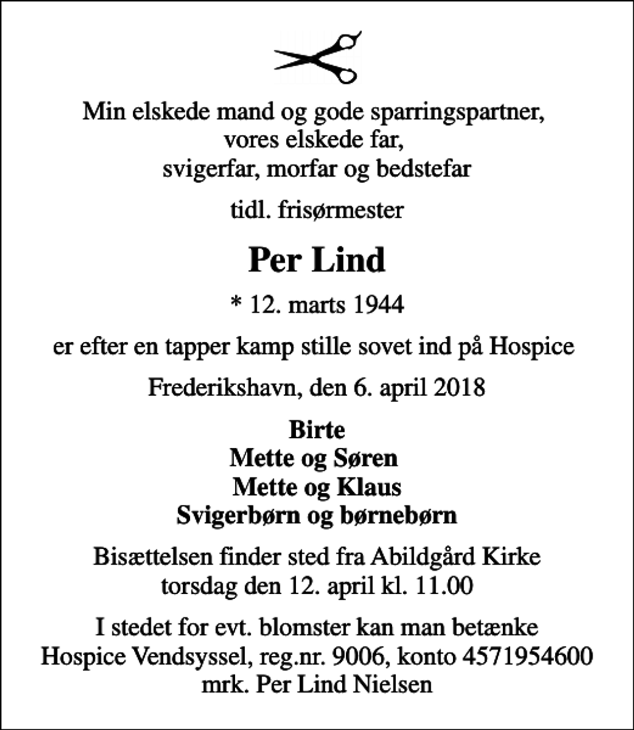 <p>Min elskede mand og gode sparringspartner, vores elskede far, svigerfar, morfar og bedstefar<br />tidl. frisørmester<br />Per Lind<br />* 12. marts 1944<br />er efter en tapper kamp stille sovet ind på Hospice<br />Frederikshavn, den 6. april 2018<br />Birte Mette og Søren Mette og Klaus Svigerbørn og børnebørn<br />Bisættelsen finder sted fra Abildgård Kirke torsdag den 12. april kl. 11.00<br />I stedet for evt. blomster kan man betænke<br />Hospice Vendsyssel reg.nr.9006,konto4571954600mrk. Per Lind<br />Nielsen</p>