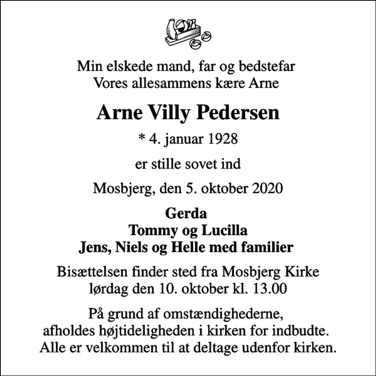 <p>Min elskede mand, far og bedstefar Vores allesammens kære Arne<br />Arne Villy Pedersen<br />* 4. januar 1928<br />er stille sovet ind<br />Mosbjerg, den 5. oktober 2020<br />Gerda Tommy og Lucilla Jens, Niels og Helle med familier<br />Bisættelsen finder sted fra Mosbjerg Kirke lørdag den 10. oktober kl. 13.00<br />På grund af omstændighederne, afholdes højtideligheden i kirken for indbudte. Alle er velkommen til at deltage udenfor kirken.</p>