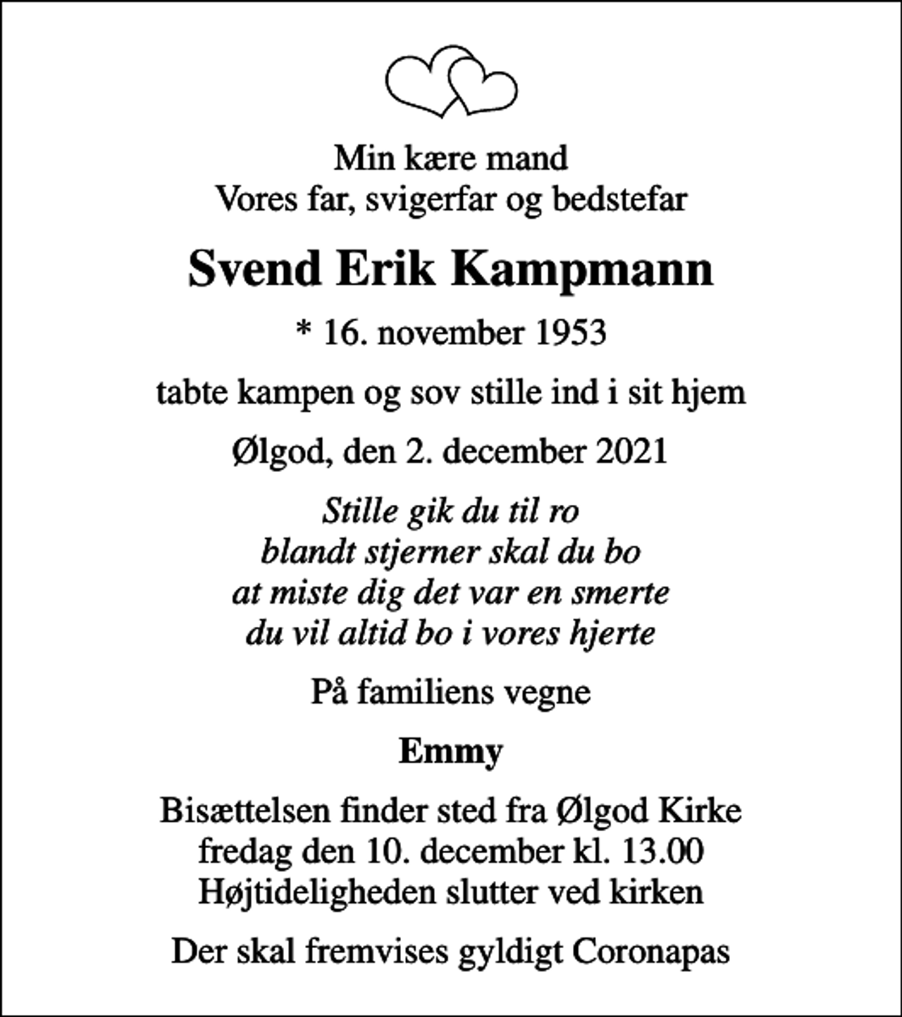<p>Min kære mand Vores far, svigerfar og bedstefar<br />Svend Erik Kampmann<br />* 16. november 1953<br />tabte kampen og sov stille ind i sit hjem<br />Ølgod, den 2. december 2021<br />Stille gik du til ro blandt stjerner skal du bo at miste dig det var en smerte du vil altid bo i vores hjerte<br />På familiens vegne<br />Emmy<br />Bisættelsen finder sted fra Ølgod Kirke fredag den 10. december kl. 13.00 Højtideligheden slutter ved kirken<br />Der skal fremvises gyldigt Coronapas</p>