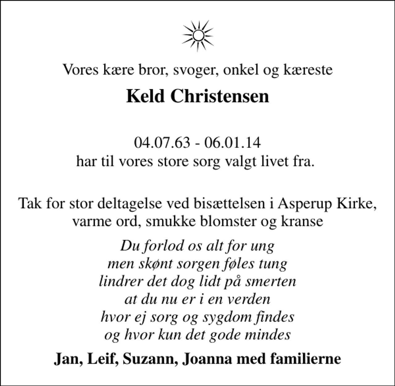 <p>Vores kære bror, svoger, onkel og kæreste<br />Keld Christensen<br />04.07.63 - 06.01.14 har til vores store sorg valgt livet fra.<br />Tak for stor deltagelse ved bisættelsen i Asperup Kirke, varme ord, smukke blomster og kranse<br />Du forlod os alt for ung men skønt sorgen føles tung lindrer det dog lidt på smerten at du nu er i en verden hvor ej sorg og sygdom findes og hvor kun det gode mindes<br />Jan, Leif, Suzann, Joanna med familierne</p>