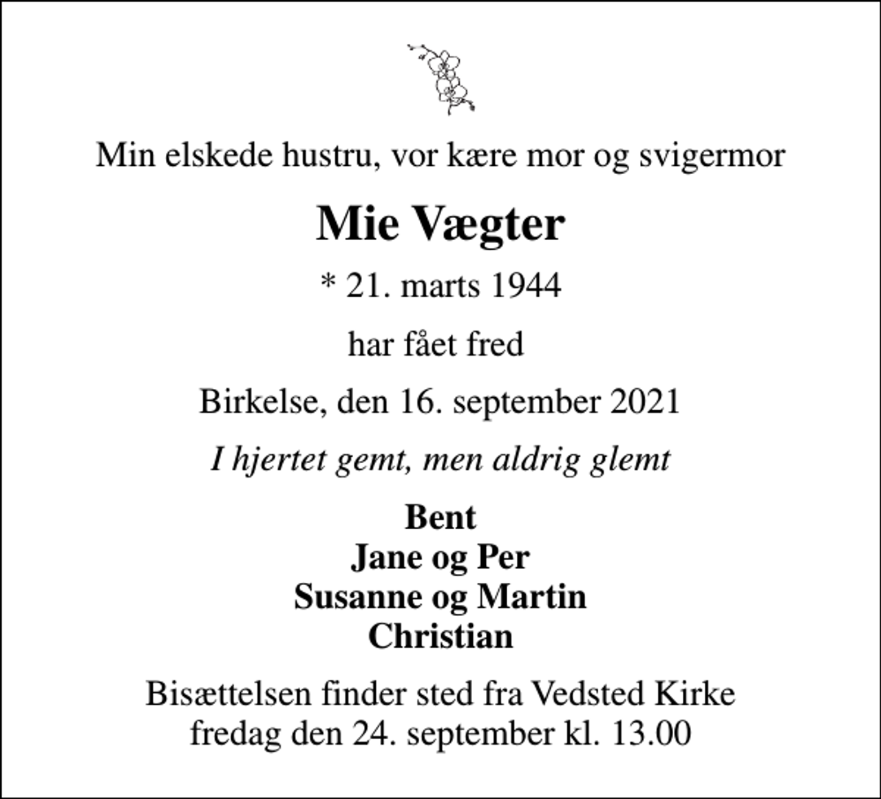 <p>Min elskede hustru, vor kære mor og svigermor<br />Mie Vægter<br />* 21. marts 1944<br />har fået fred<br />Birkelse, den 16. september 2021<br />I hjertet gemt, men aldrig glemt<br />Bent Jane og Per Susanne og Martin Christian<br />Bisættelsen finder sted fra Vedsted Kirke fredag den 24. september kl. 13.00</p>