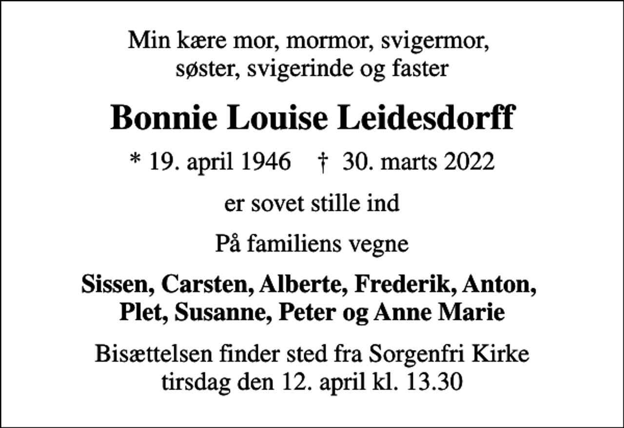<p>Min kære mor, mormor, svigermor, søster, svigerinde og faster<br />Bonnie Louise Leidesdorff<br />* 19. april 1946 ✝ 30. marts 2022<br />er sovet stille ind<br />På familiens vegne<br />Sissen, Carsten, Alberte, Frederik, Anton, Plet, Susanne, Peter og Anne Marie<br />Bisættelsen finder sted fra Sorgenfri Kirke tirsdag den 12. april kl. 13.30</p>