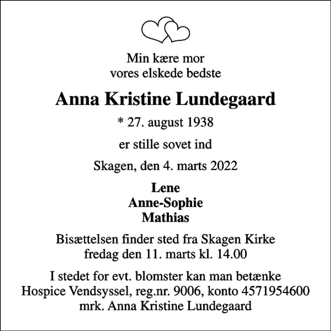 <p>Min kære mor vores elskede bedste<br />Anna Kristine Lundegaard<br />* 27. august 1938<br />er stille sovet ind<br />Skagen, den 4. marts 2022<br />Lene Anne-Sophie Mathias<br />Bisættelsen finder sted fra Skagen Kirke fredag den 11. marts kl. 14.00<br />I stedet for evt. blomster kan man betænke<br />Hospice Vendsyssel reg.nr.9006,konto4571954600mrk. Anna<br />Kristine Lundegaard</p>